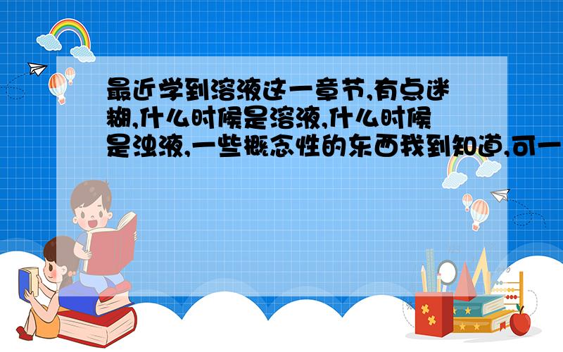 最近学到溶液这一章节,有点迷糊,什么时候是溶液,什么时候是浊液,一些概念性的东西我到知道,可一遇到洗衣粉啊,汽油啊,洗洁精洗东西之类的生活用品我就迷糊了,遇到这些时,什么时候是溶