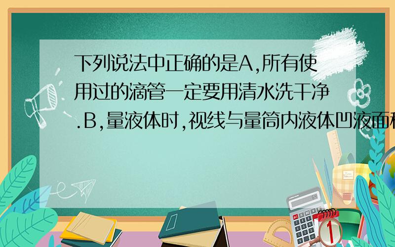 下列说法中正确的是A,所有使用过的滴管一定要用清水洗干净.B,量液体时,视线与量筒内液体凹液面积保持水平C,实验中眼睛溅进了药液,用手揉再用水冲D,向澄清石灰水中滴入酚酞溶液,溶液变