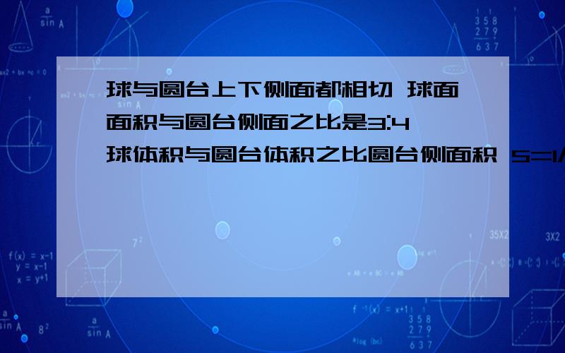 球与圆台上下侧面都相切 球面面积与圆台侧面之比是3:4 球体积与圆台体积之比圆台侧面积 S=1/2(c+c')l=pi(R+r)l 球的表面积 S=4pi*r2 圆锥体体积公式 V=1/3*pi*r2h 设球半径为R,圆台上底半径为r1,圆台