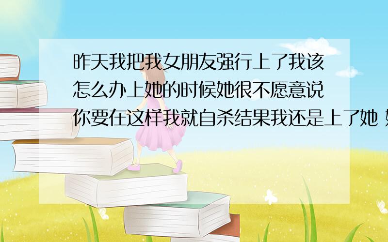 昨天我把我女朋友强行上了我该怎么办上她的时候她很不愿意说你要在这样我就自杀结果我还是上了她 她没有哭 上了的时候她也没反映了 没到1分中她就反映很大 她不是处女了 在我家走的