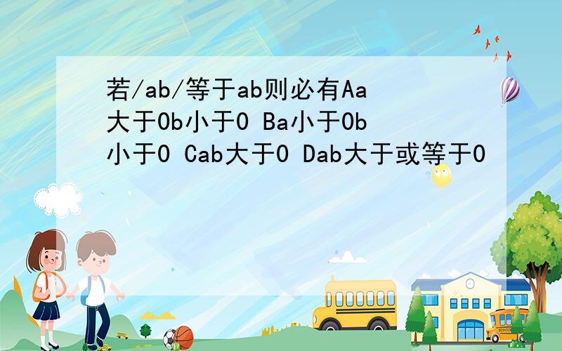 若/ab/等于ab则必有Aa大于0b小于0 Ba小于0b小于0 Cab大于0 Dab大于或等于0