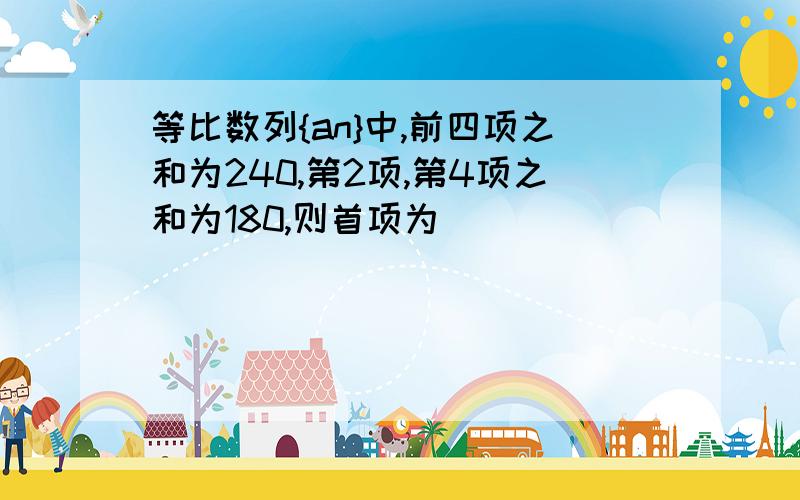 等比数列{an}中,前四项之和为240,第2项,第4项之和为180,则首项为