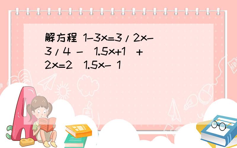 解方程 1-3x=3/2x-3/4 -（1.5x+1）+2x=2（1.5x- 1）