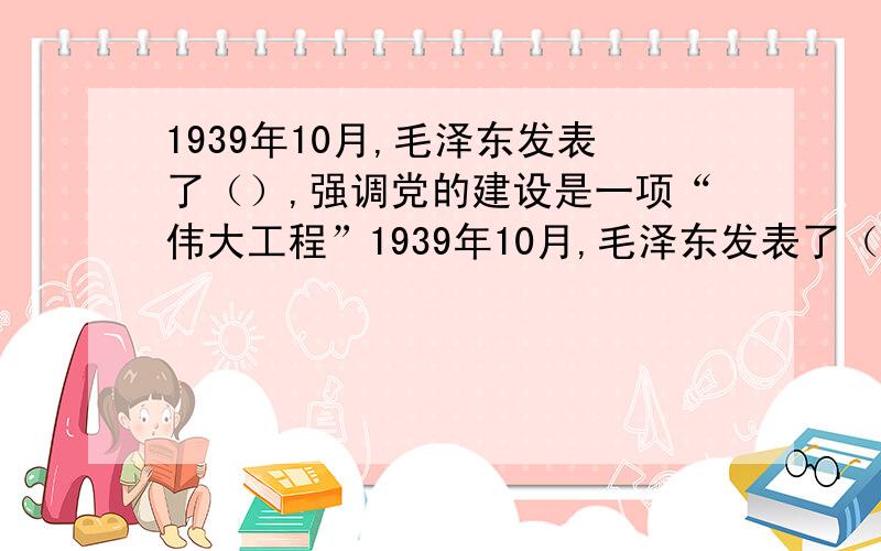 1939年10月,毛泽东发表了（）,强调党的建设是一项“伟大工程”1939年10月,毛泽东发表了（ ）,强调党的建设是一项“伟大工程”,提出“建立一个全国范围的、广大群众性的、思想上政治上组