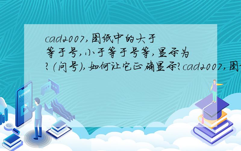 cad2007,图纸中的大于等于号,小于等于号等,显示为?（问号）,如何让它正确显示?cad2007,图纸中的大于等于号,小于等于号等,显示为?（问号）,如何让它正确显示?