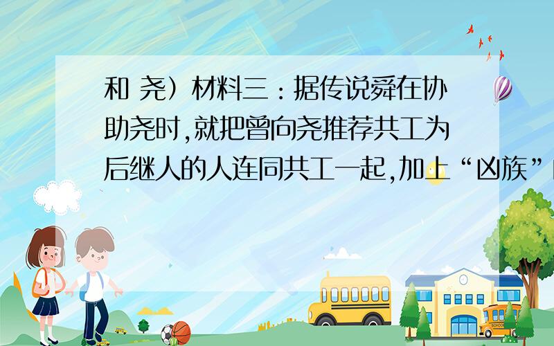 和 尧）材料三：据传说舜在协助尧时,就把曾向尧推荐共工为后继人的人连同共工一起,加上“凶族”的罪名流放了,并启用“尧未能举”的“八元”“八恺“,以调整人事.材料四：又传说,舜把