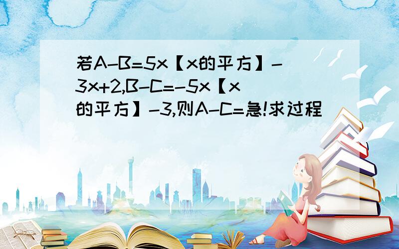 若A-B=5x【x的平方】-3x+2,B-C=-5x【x的平方】-3,则A-C=急!求过程