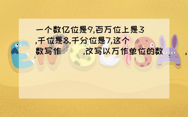 一个数亿位是9,百万位上是3,千位是8,千分位是7,这个数写作( ),改写以万作单位的数( ),改写亿作单位的数( )