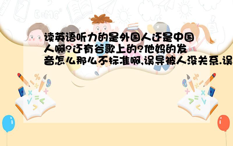 读英语听力的是外国人还是中国人啊?还有谷歌上的?他妈的发音怎么那么不标准啊,误导被人没关系.误导我.