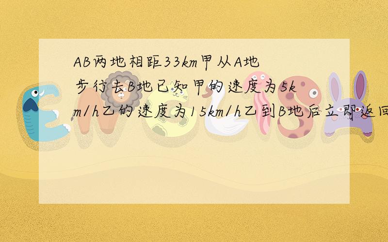 AB两地相距33km甲从A地步行去B地已知甲的速度为5km/h乙的速度为15km/h乙到B地后立即返回问乙出发后经过几小时在返回的路上相遇