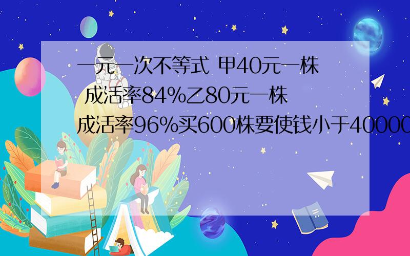 一元一次不等式 甲40元一株 成活率84%乙80元一株 成活率96%买600株要使钱小于40000 怎么分配 （一元一次不等式做）问题2（重要）：要使成活率大于90% 怎么分配钱最少