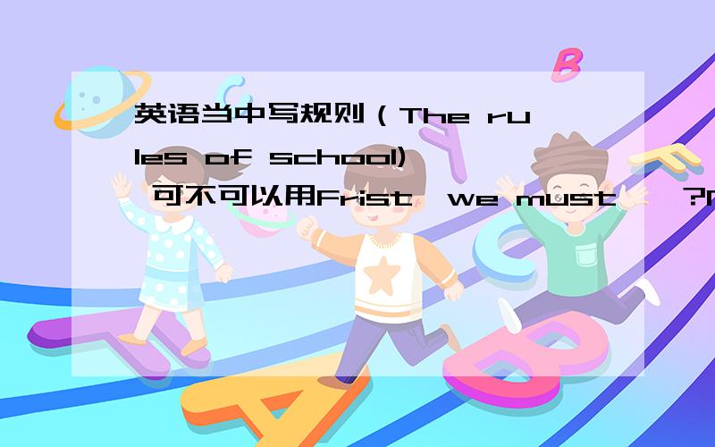 英语当中写规则（The rules of school) 可不可以用Frist,we must……?Next,we must……?如果说明原因的我加分