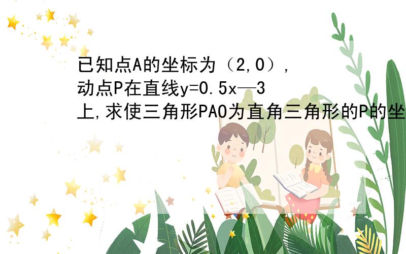 已知点A的坐标为（2,0）,动点P在直线y=0.5x—3上,求使三角形PAO为直角三角形的P的坐标