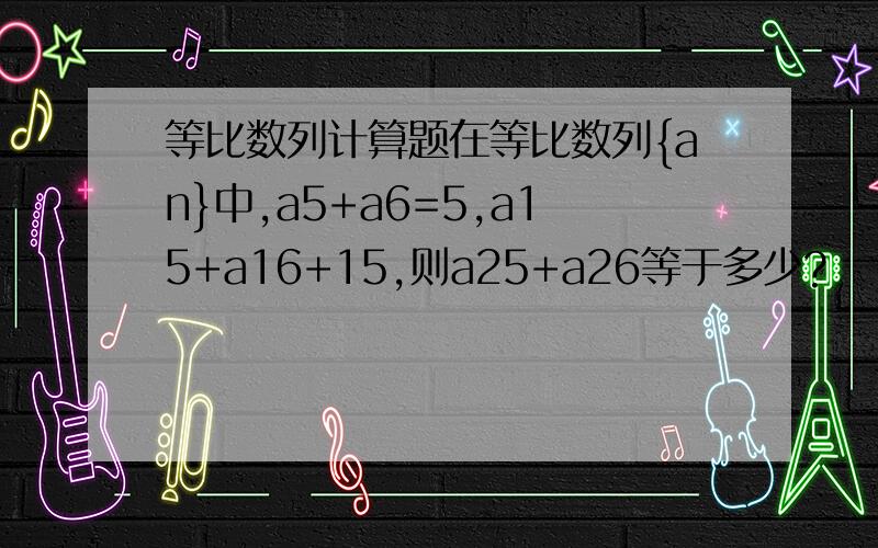 等比数列计算题在等比数列{an}中,a5+a6=5,a15+a16+15,则a25+a26等于多少?