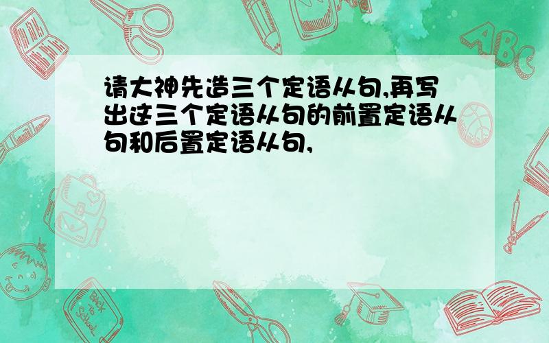 请大神先造三个定语从句,再写出这三个定语从句的前置定语从句和后置定语从句,