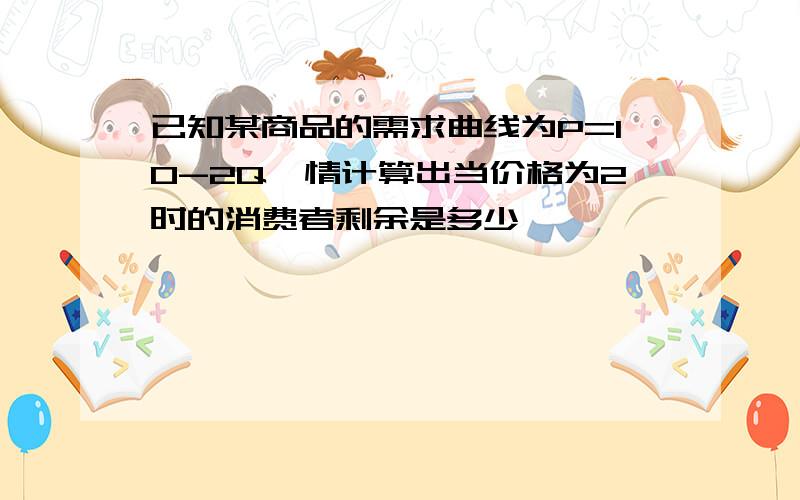 已知某商品的需求曲线为P=10-2Q,情计算出当价格为2时的消费者剩余是多少