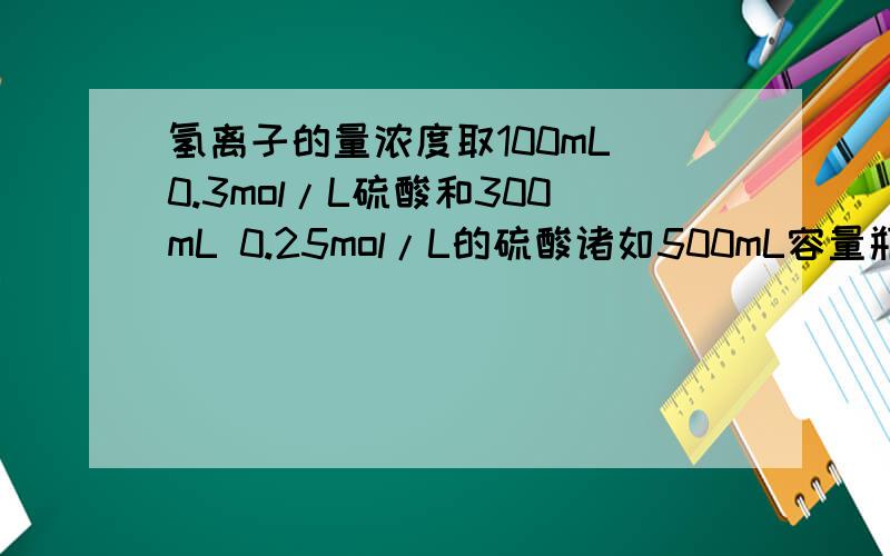 氢离子的量浓度取100mL 0.3mol/L硫酸和300mL 0.25mol/L的硫酸诸如500mL容量瓶中,家水稀释至刻度线,该混合溶液中氢离子的物质的量浓度是?