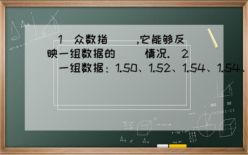 (1)众数指( ),它能够反映一组数据的( )情况.（2)一组数据：1.50、1.52、1.54、1.54、1.53中,（ ）是众数,（ ）是中位数,（ ）是平均数.（3）两个连续自然数的和是60,平均数是（ ）,中位数是（ ）.