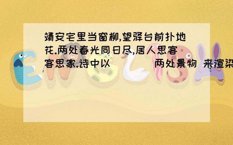 靖安宅里当窗柳,望驿台前扑地花.两处春光同日尽,居人思客客思家.诗中以（）（）两处景物 来渲染夫妻思念之情,因为它们分别处于妻子所在的（）和丈夫所在的（）以不同的景物来暗示夫