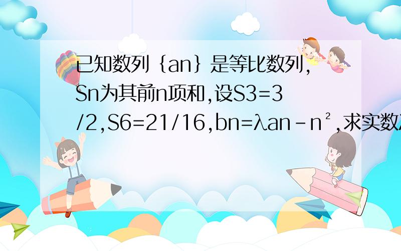 已知数列｛an｝是等比数列,Sn为其前n项和,设S3=3/2,S6=21/16,bn=λan-n²,求实数λ的取值范围S3=2分之3，S6=16分之21