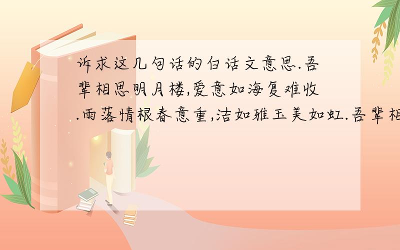 诉求这几句话的白话文意思.吾辈相思明月楼,爱意如海复难收.雨落情根春意重,洁如雅玉美如虹.吾辈相思明月楼,爱意如海复难收.雨落情根春意重,洁如雅玉美如虹.似云似雾风飘去,宛如青松一