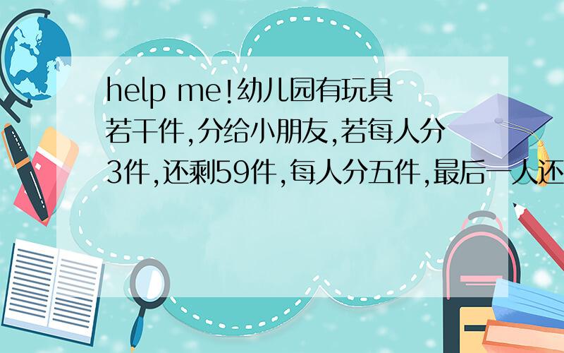 help me!幼儿园有玩具若干件,分给小朋友,若每人分3件,还剩59件,每人分五件,最后一人还少几件,这个幼儿园有多少玩具?有多少小朋友?