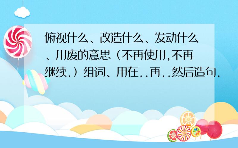 俯视什么、改造什么、发动什么、用废的意思（不再使用,不再继续.）组词、用在..再..然后造句.