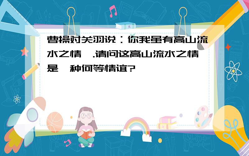 曹操对关羽说：你我虽有高山流水之情….请问这高山流水之情是一种何等情谊?