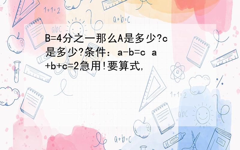 B=4分之一那么A是多少?c是多少?条件：a-b=c a+b+c=2急用!要算式,