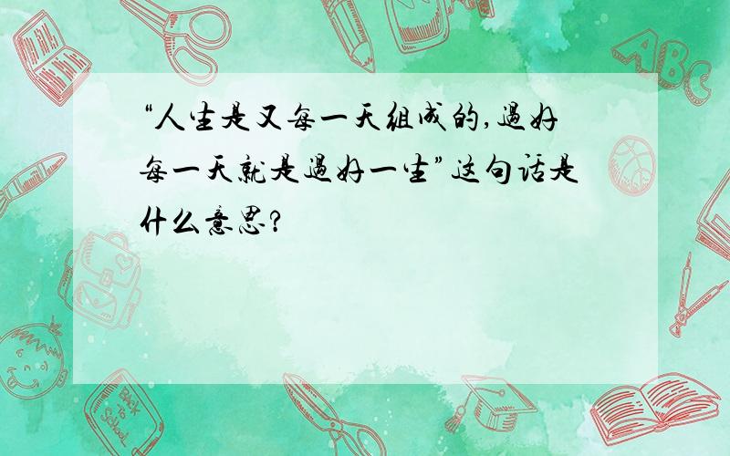 “人生是又每一天组成的,过好每一天就是过好一生”这句话是什么意思?