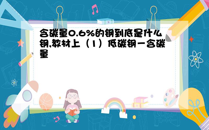 含碳量0.6%的钢到底是什么钢,教材上（1）低碳钢－含碳量