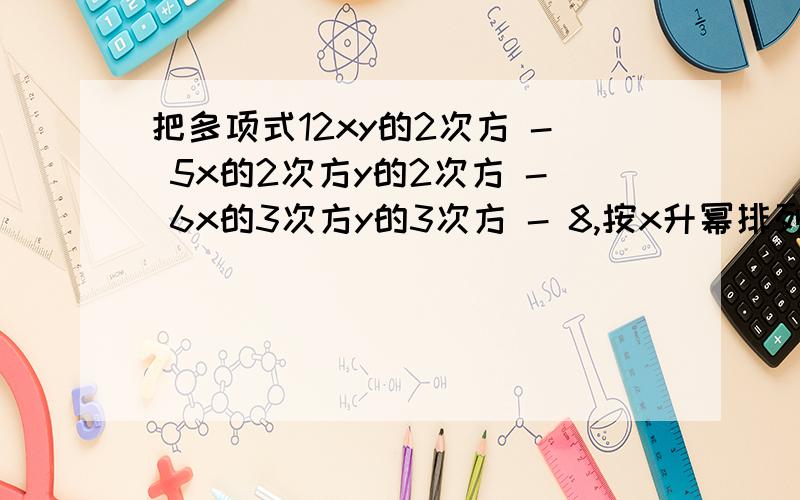 把多项式12xy的2次方 - 5x的2次方y的2次方 - 6x的3次方y的3次方 - 8,按x升幂排列的结果是（ ）.如题