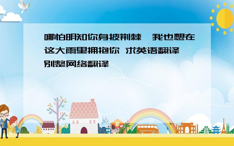 哪怕明知你身披荆棘,我也想在这大雨里拥抱你 求英语翻译 别整网络翻译