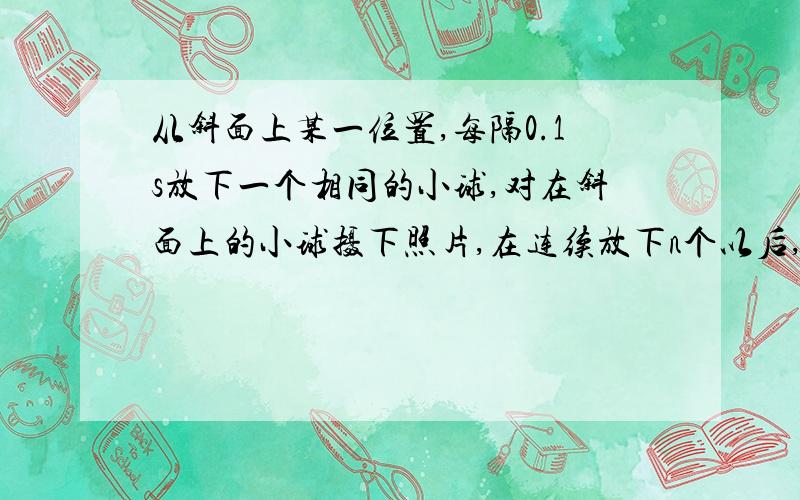 从斜面上某一位置,每隔0.1s放下一个相同的小球,对在斜面上的小球摄下照片,在连续放下n个以后,……从斜面上某一位置,每隔0.1s放下一个相同的小球,在连续放下几个小球后,对在斜面上运动的