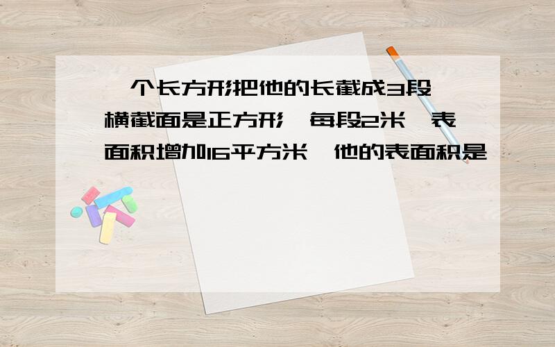 一个长方形把他的长截成3段,横截面是正方形,每段2米,表面积增加16平方米,他的表面积是