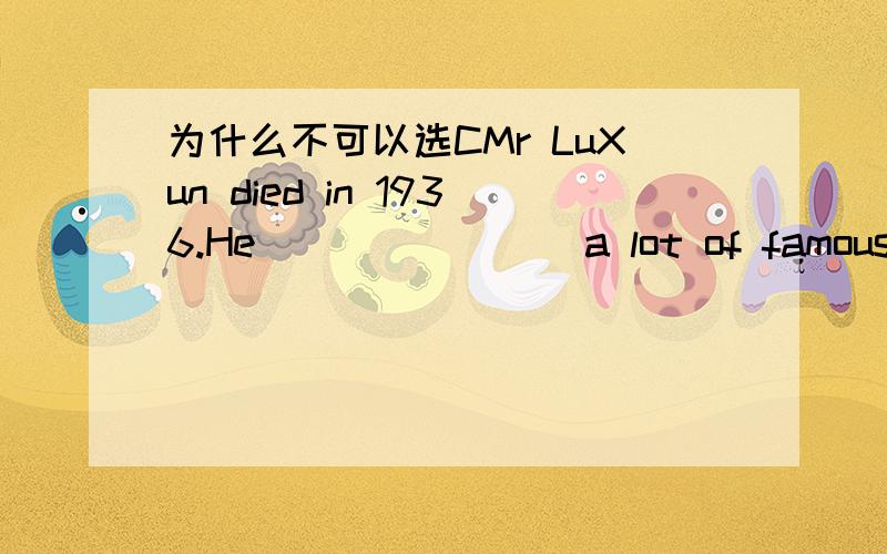 为什么不可以选CMr LuXun died in 1936.He _______ a lot of famous novels.A.wrote B.was writing C.has written D.would write