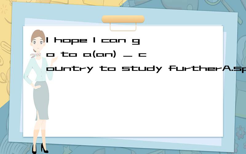 I hope I can go to a(an) _ country to study furtherA.spoken English.      B.English-speaking       C . speaking English    D.speaking-English