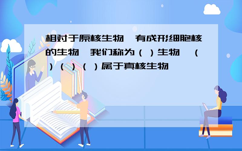 相对于原核生物,有成形细胞核的生物,我们称为（）生物,（）（）（）属于真核生物