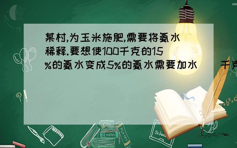 某村,为玉米施肥,需要将氨水稀释.要想使100千克的15%的氨水变成5%的氨水需要加水（）千克这是一道提高