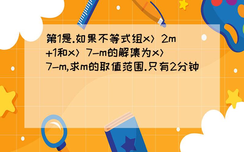 第1是.如果不等式组x＞2m+1和x＞7-m的解集为x＞7-m,求m的取值范围.只有2分钟