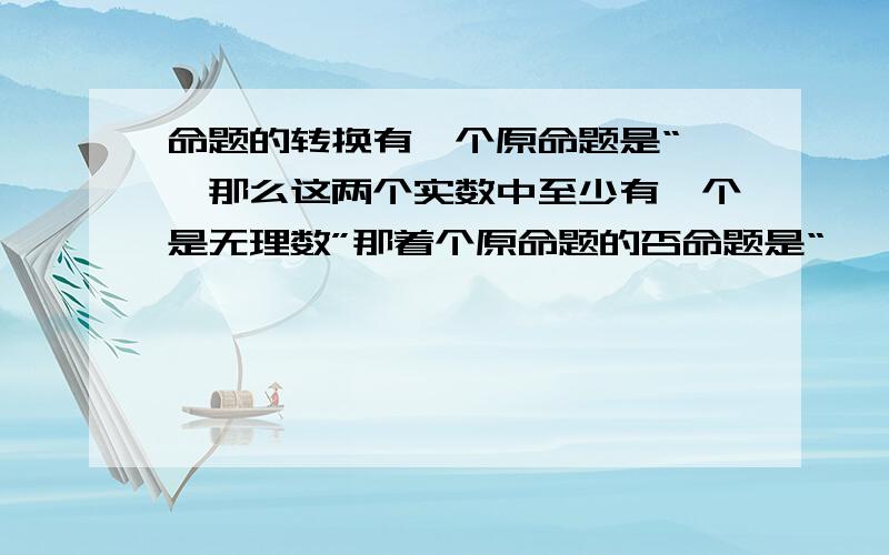 命题的转换有一个原命题是“……那么这两个实数中至少有一个是无理数”那着个原命题的否命题是“……那么这两个实数都是无理数”呢还是别的什么啊?