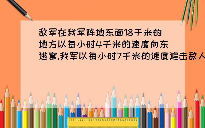 敌军在我军阵地东面18千米的地方以每小时4千米的速度向东逃窜,我军以每小时7千米的速度追击敌人,经过几小时可以追上敌人?