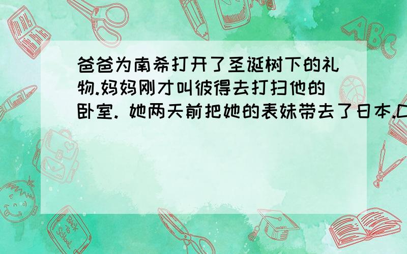 爸爸为南希打开了圣诞树下的礼物.妈妈刚才叫彼得去打扫他的卧室. 她两天前把她的表妹带去了日本.C___is a popular holiday in England.It is on the 25th of D___.People usually have a big d___with their r___at home.An