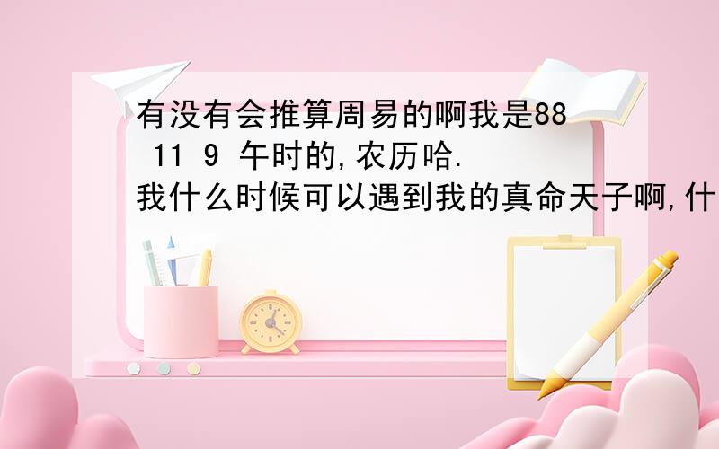 有没有会推算周易的啊我是88 11 9 午时的,农历哈.我什么时候可以遇到我的真命天子啊,什么时候可以结婚还有,我的事业运怎么样啊,我命中缺金,没钱啊,现在都没钱呢,是不是我就赚不到很多的