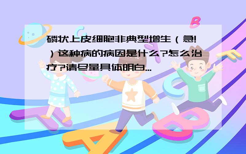 磷状上皮细胞非典型增生（急!）这种病的病因是什么?怎么治疗?请尽量具体明白...