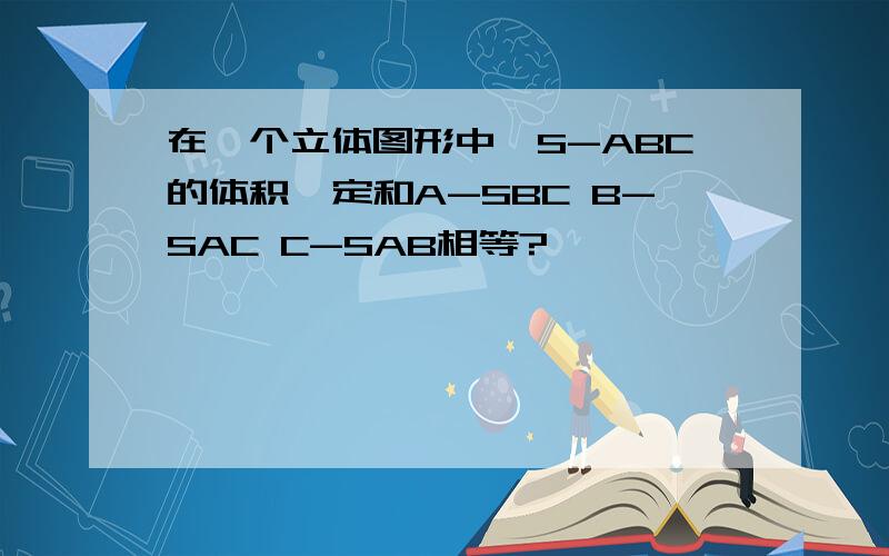 在一个立体图形中,S-ABC的体积一定和A-SBC B-SAC C-SAB相等?