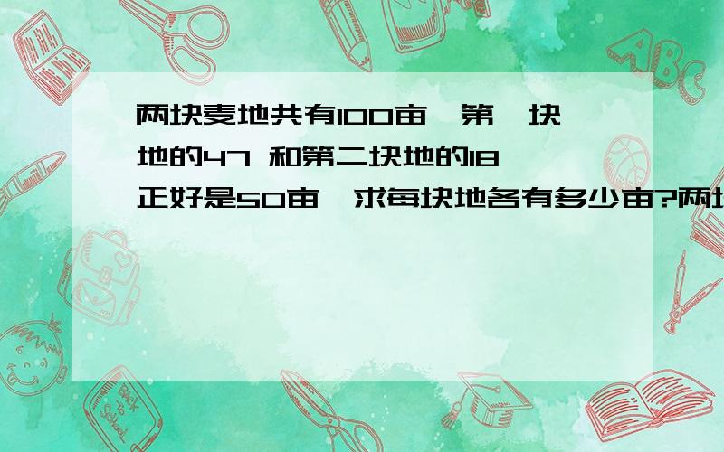 两块麦地共有100亩,第一块地的47 和第二块地的18 正好是5O亩,求每块地各有多少亩?两块麦地共有100亩，第一块地的4/7和第二块地的1/8正好是5O亩，求每块地各有多少亩？