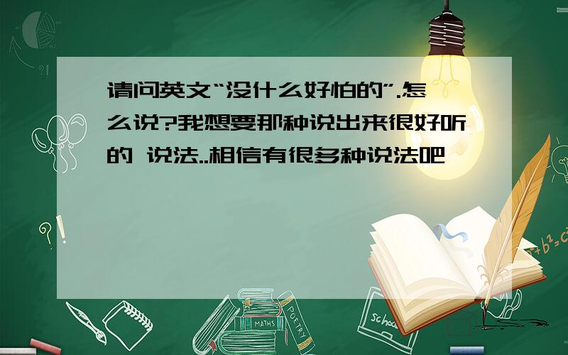 请问英文“没什么好怕的”.怎么说?我想要那种说出来很好听的 说法..相信有很多种说法吧