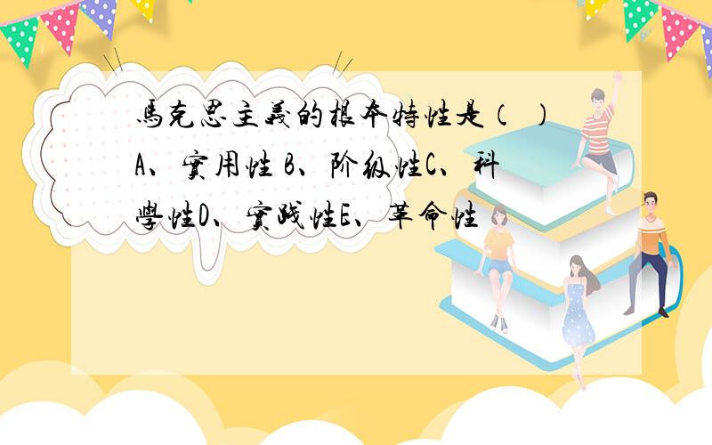 马克思主义的根本特性是（ ）A、实用性 B、阶级性C、科学性D、实践性E、革命性