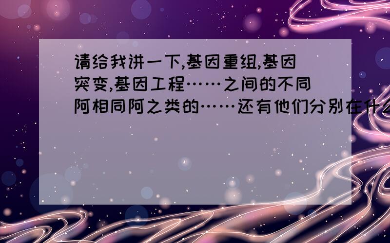 请给我讲一下,基因重组,基因突变,基因工程……之间的不同阿相同阿之类的……还有他们分别在什么时候发生,及注意事项!